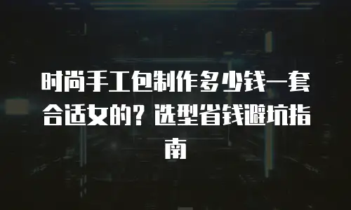 时尚手工包制作多少钱一套合适女的？选型省钱避坑指南