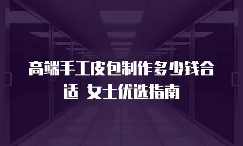 高端手工皮包制作多少钱合适 女士优选指南