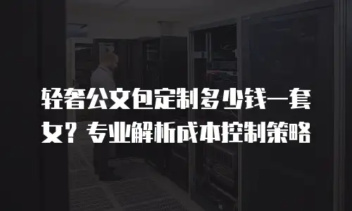 轻奢公文包定制多少钱一套女？专业解析成本控制策略