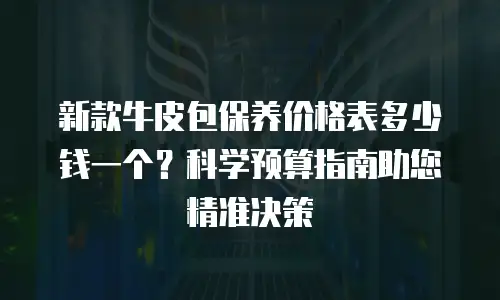 新款牛皮包保养价格表多少钱一个？科学预算指南助您精准决策