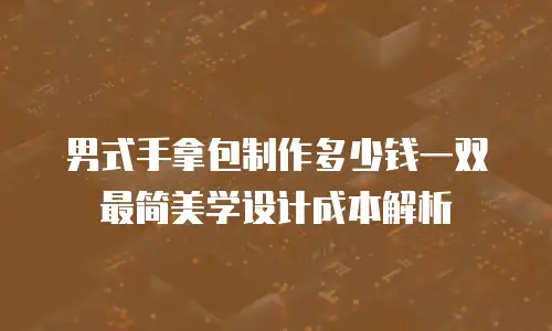 男式手拿包制作多少钱一双 最简美学设计成本解析