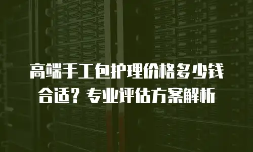 高端手工包护理价格多少钱合适？专业评估方案解析