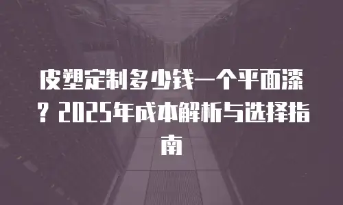 皮塑定制多少钱一个平面漆？2025年成本解析与选择指南