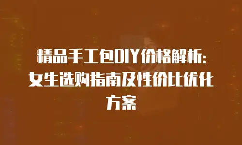 精品手工包DIY价格解析：女生选购指南及性价比优化方案