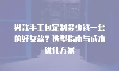 男款手工包定制多少钱一套的好女款？选型指南与成本优化方案