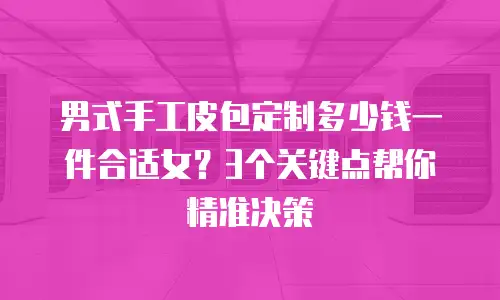 男式手工皮包定制多少钱一件合适女？3个关键点帮你精准决策