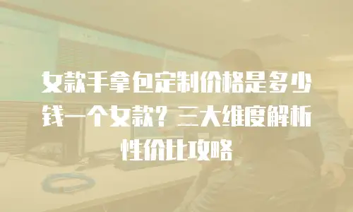 女款手拿包定制价格是多少钱一个女款？三大维度解析性价比攻略