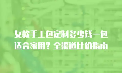 女款手工包定制多少钱一包适合家用？全渠道比价指南