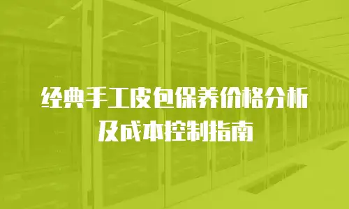 经典手工皮包保养价格分析及成本控制指南