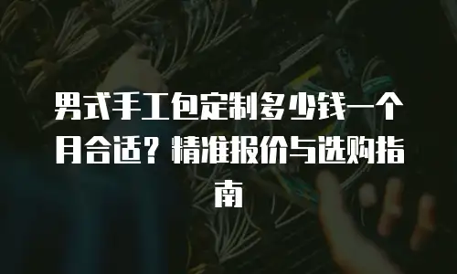 男式手工包定制多少钱一个月合适？精准报价与选购指南