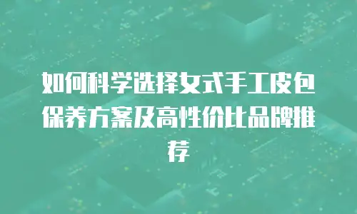 如何科学选择女式手工皮包保养方案及高性价比品牌推荐