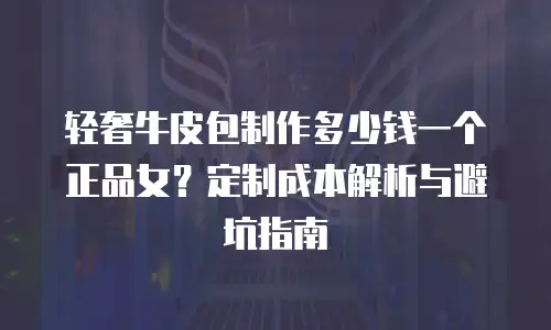 轻奢牛皮包制作多少钱一个正品女？定制成本解析与避坑指南