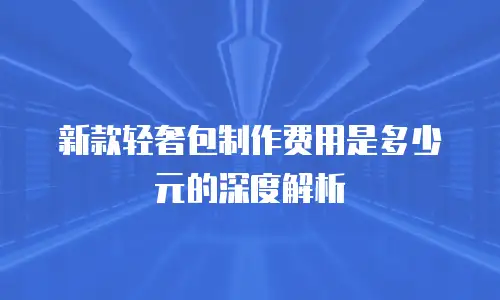 新款轻奢包制作费用是多少元的深度解析