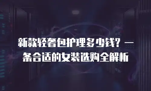 新款轻奢包护理多少钱？一条合适的女装选购全解析