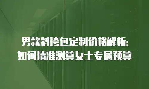 男款斜挎包定制价格解析：如何精准测算女士专属预算