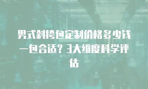 男式斜挎包定制价格多少钱一包合适？3大维度科学评估