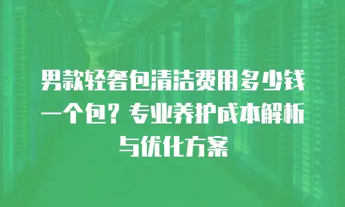 男款轻奢包清洁费用多少钱一个包？专业养护成本解析与优化方案
