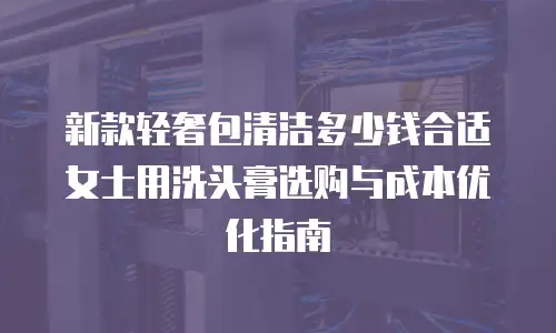 新款轻奢包清洁多少钱合适 女士用洗头膏选购与成本优化指南