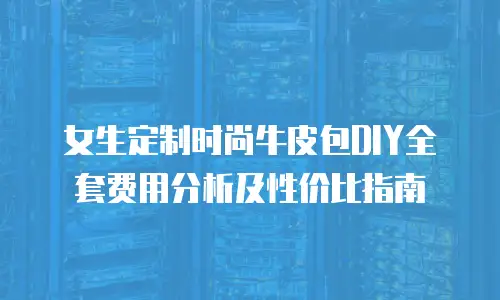 女生定制时尚牛皮包DIY全套费用分析及性价比指南