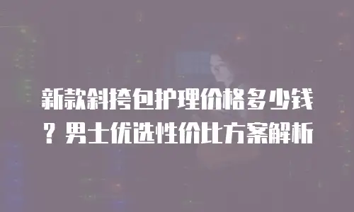 新款斜挎包护理价格多少钱？男士优选性价比方案解析