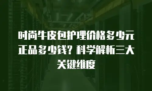 时尚牛皮包护理价格多少元正品多少钱？科学解析三大关键维度