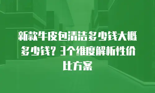新款牛皮包清洁多少钱大概多少钱？3个维度解析性价比方案