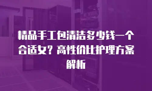 精品手工包清洁多少钱一个合适女？高性价比护理方案解析