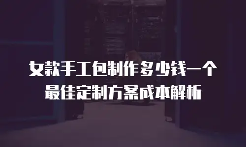 女款手工包制作多少钱一个 最佳定制方案成本解析