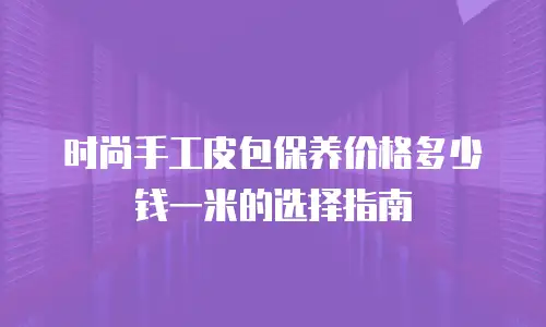 时尚手工皮包保养价格多少钱一米的选择指南