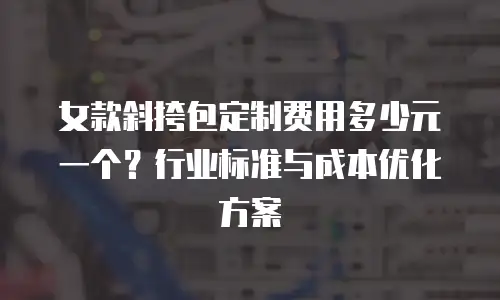 女款斜挎包定制费用多少元一个？行业标准与成本优化方案