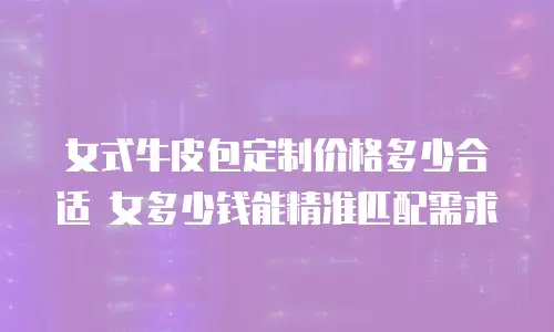 女式牛皮包定制价格多少合适 女多少钱能精准匹配需求
