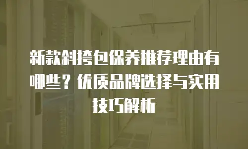 新款斜挎包保养推荐理由有哪些？优质品牌选择与实用技巧解析