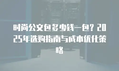 时尚公文包多少钱一包？2025年选购指南与成本优化策略