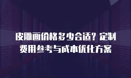 皮雕画价格多少合适？定制费用参考与成本优化方案