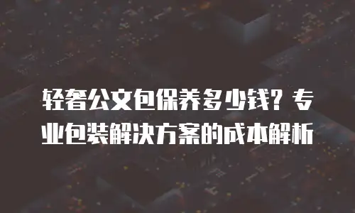 轻奢公文包保养多少钱？专业包装解决方案的成本解析