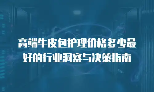 高端牛皮包护理价格多少最好的行业洞察与决策指南