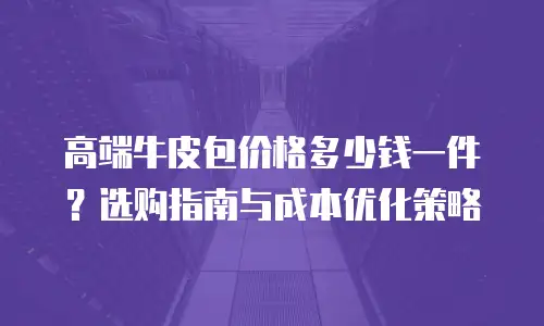 高端牛皮包价格多少钱一件？选购指南与成本优化策略