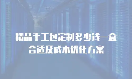 精品手工包定制多少钱一盒合适及成本优化方案