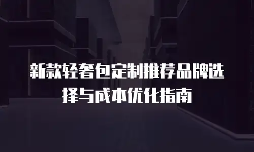 新款轻奢包定制推荐品牌选择与成本优化指南