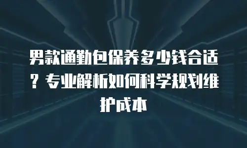 男款通勤包保养多少钱合适？专业解析如何科学规划维护成本