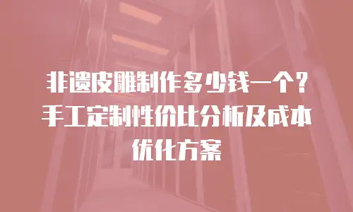 非遗皮雕制作多少钱一个？手工定制性价比分析及成本优化方案