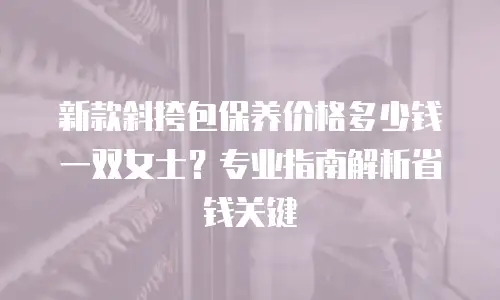 新款斜挎包保养价格多少钱一双女士？专业指南解析省钱关键