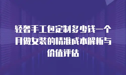 轻奢手工包定制多少钱一个月做女装的精准成本解析与价值评估