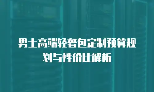 男士高端轻奢包定制预算规划与性价比解析