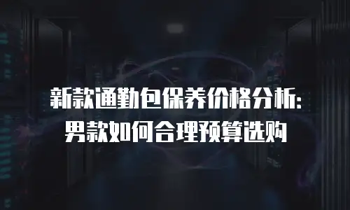 新款通勤包保养价格分析：男款如何合理预算选购