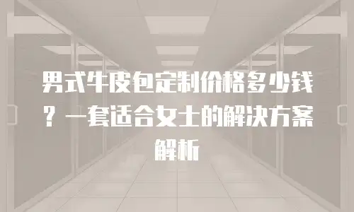 男式牛皮包定制价格多少钱？一套适合女士的解决方案解析