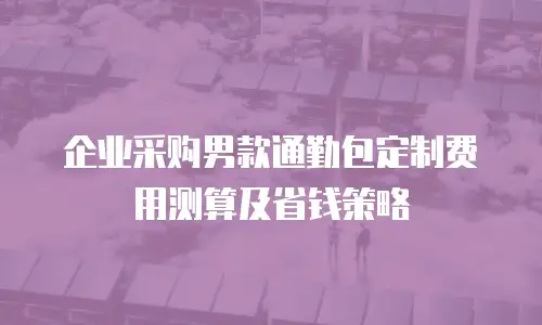 企业采购男款通勤包定制费用测算及省钱策略