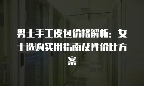 男士手工皮包价格解析：女士选购实用指南及性价比方案