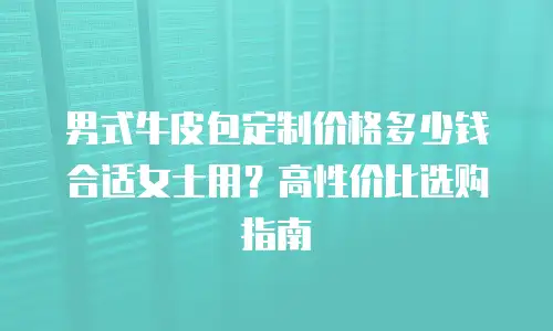 男式牛皮包定制价格多少钱合适女士用？高性价比选购指南