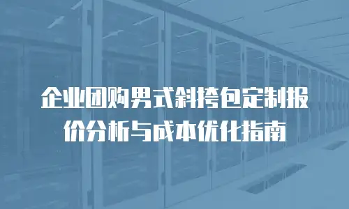 企业团购男式斜挎包定制报价分析与成本优化指南